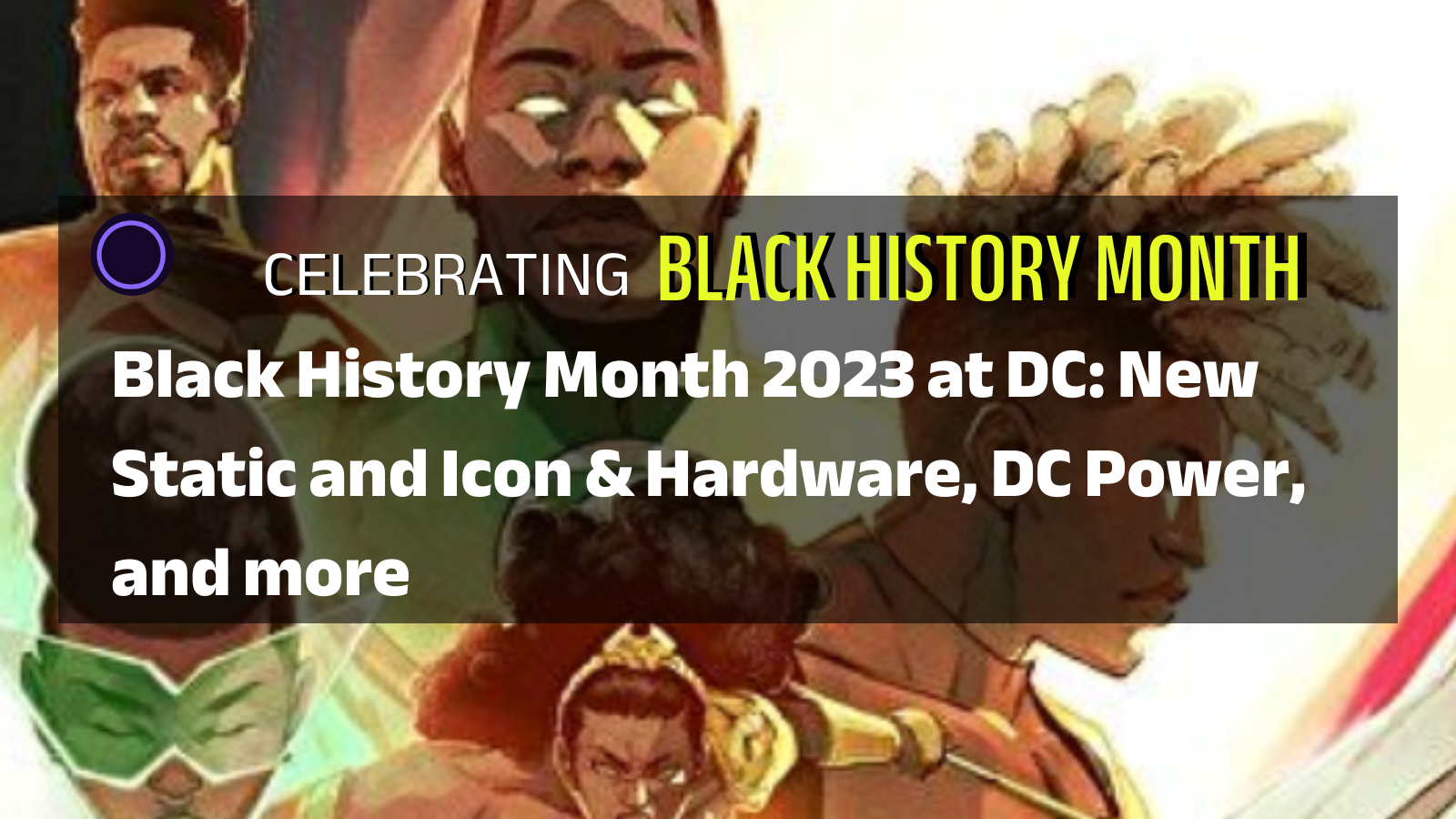 An illustration featuring black characters from DC Comics with an overlay that reads Celebrating Black History Month: Black History Month 2023 at DC: New Static and Icon & Hardware, DC Power, and more